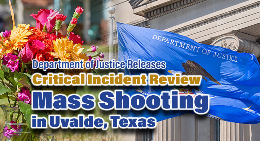 The Justice Department announced today the release of a report on its critical incident review of the law enforcement response to the tragic school shooting at Robb Elementary School. Attorney General Merrick B. Garland announced the review shortly after the tragedy on May 24, 2022, in which 19 children and two teachers died at Robb Elementary School in Uvalde, Texas. The report provides a thorough description of the critical incident review that has taken place over the past 20 months.  Flag Image sources: USDOJ. Bgd for illustration purposes