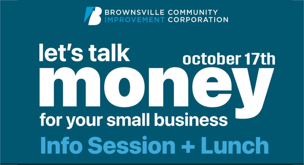 he Brownsville Community Improvement Corporation (BCIC) is pleased to announce an upcoming bilingual information session titled “Let’s Talk About Money for Your Small Business,” designed to educate local entrepreneurs on the financing options available through BCIC’s programs. The session will take place at the eBridge Center on Thursday, October 17. Courtesy image